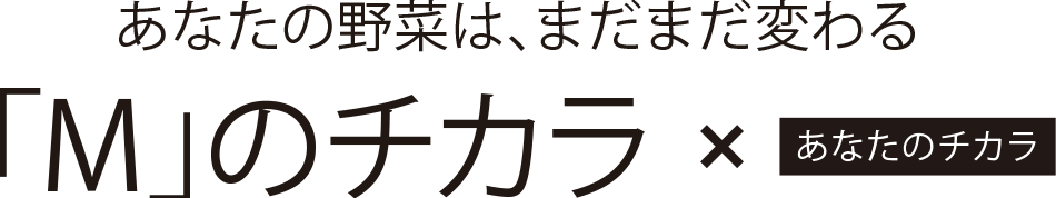 あなたの野菜は、まだまだ変わる。「M」のチカラ × あなたのチカラ