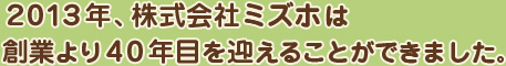 2013年、株式会社ミズホは創業より40年目を迎えることができました。